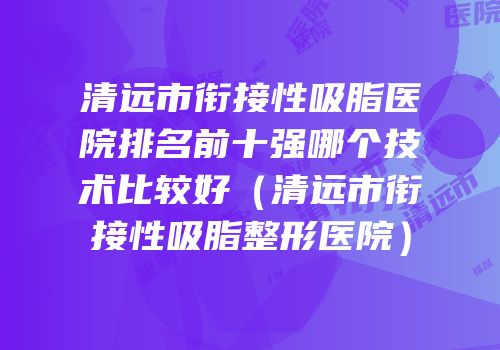 清远市衔接性吸脂医院排名前十强哪个技术比较好（清远市衔接性吸脂整形医院）