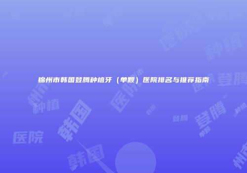 锦州市韩国登腾种植牙（单颗）医院排名与推荐指南