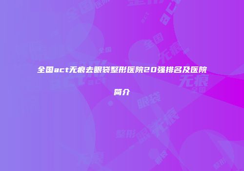 全国act无痕去眼袋整形医院20强排名及医院简介