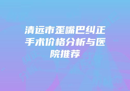 清远市歪嘴巴纠正手术价格分析与医院推荐
