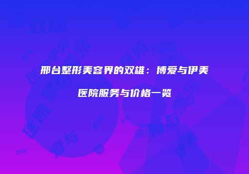 邢台整形美容界的双雄：博爱与伊美医院服务与价格一览