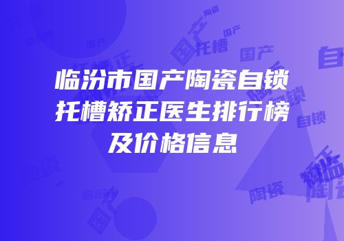 临汾市国产陶瓷自锁托槽矫正医生排行榜及价格信息