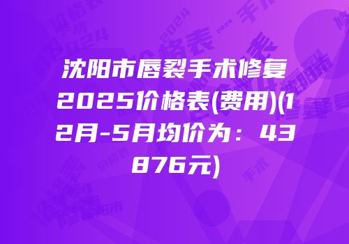 沈阳市唇裂手术修复2025价格表(费用)(12月-5月均价为：43876元)