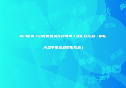 铜川市鼻子做修复医院在榜清单十强汇总综合（铜川市鼻子做修复整形医院）