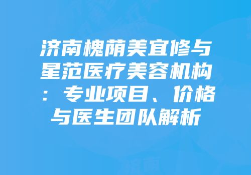 济南槐荫美宜修与星范医疗美容机构：专业项目、价格与医生团队解析