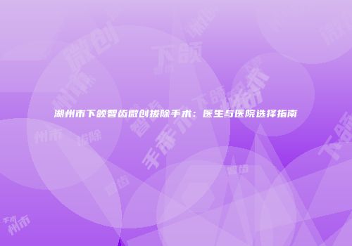 湖州市下颌智齿微创拔除手术：医生与医院选择指南