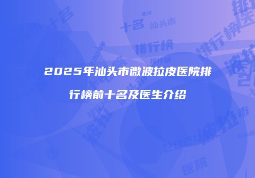 2025年汕头市微波拉皮医院排行榜前十名及医生介绍