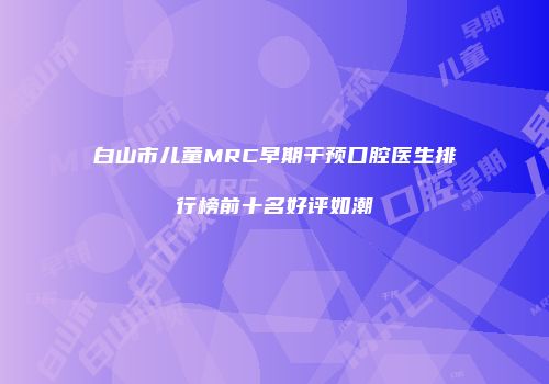 白山市儿童MRC早期干预口腔医生排行榜前十名好评如潮
