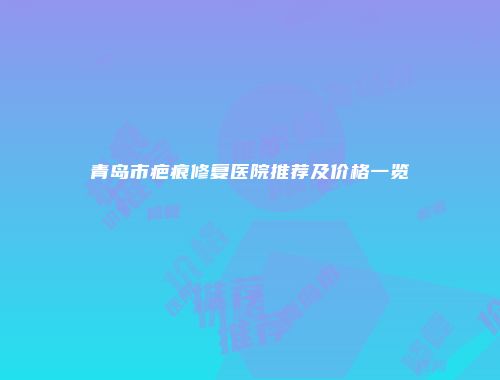 青岛市疤痕修复医院推荐及价格一览