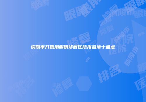 铜陵市开眼角眼睛修复医院排名前十盘点