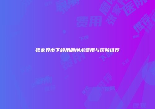张家界市下颌角磨削术费用与医院推荐