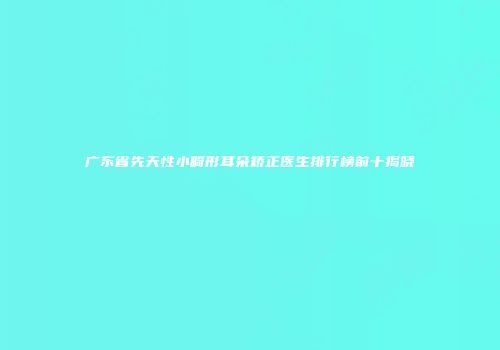 广东省先天性小畸形耳朵矫正医生排行榜前十揭晓