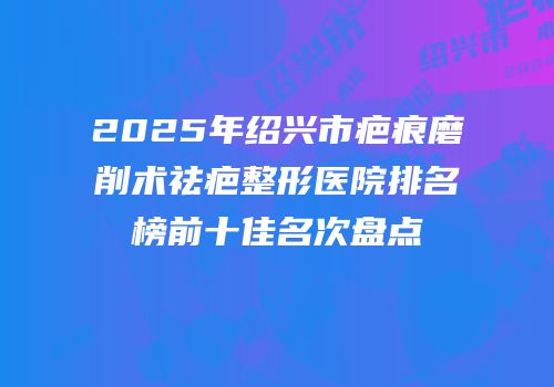 2025年绍兴市疤痕磨削术祛疤整形医院排名榜前十佳名次盘点