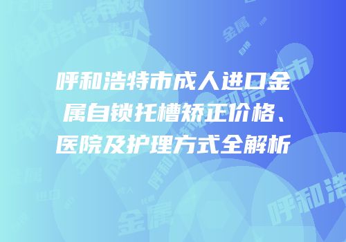 呼和浩特市成人进口金属自锁托槽矫正价格、医院及护理方式全解析