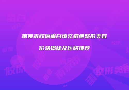 南京市胶原蛋白填充痘疤整形美容价格揭秘及医院推荐