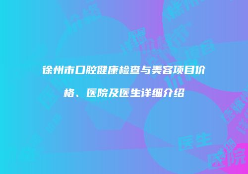 徐州市口腔健康检查与美容项目价格、医院及医生详细介绍