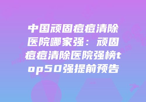 中国顽固痘痘清除医院哪家强：顽固痘痘清除医院强榜top50强提前预告