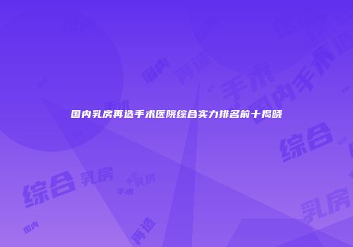 国内乳房再造手术医院综合实力排名前十揭晓
