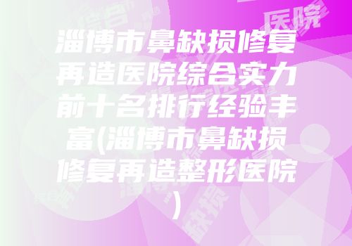 淄博市鼻缺损修复再造医院综合实力前十名排行经验丰富(淄博市鼻缺损修复再造整形医院)