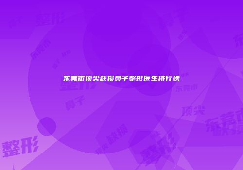 东莞市顶尖缺损鼻子整形医生排行榜