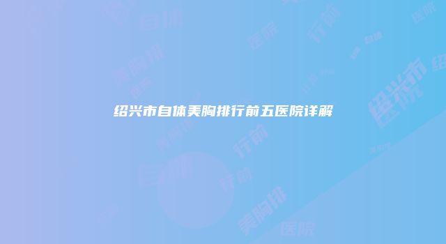 绍兴市自体美胸排行前五医院详解