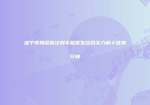 遂宁市玻尿酸注射丰脸医生综合实力前十佳排行榜
