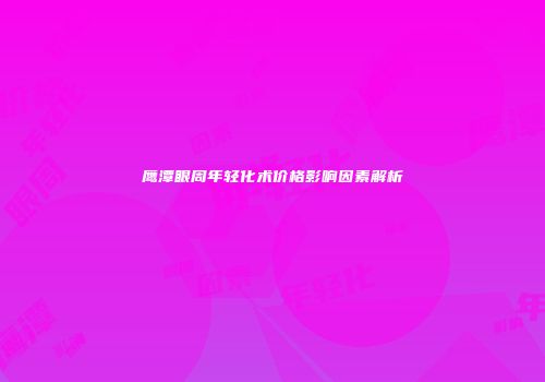 鹰潭眼周年轻化术价格影响因素解析