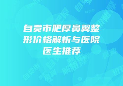 自贡市肥厚鼻翼整形价格解析与医院医生推荐
