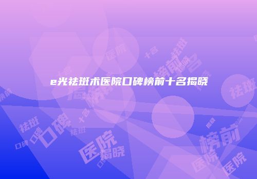 e光祛斑术医院口碑榜前十名揭晓