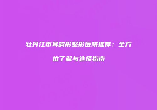 牡丹江市耳畸形整形医院推荐：全方位了解与选择指南