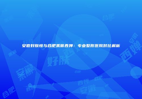 安徽好肤恒与合肥禾丽西婵：专业整形医院对比解析