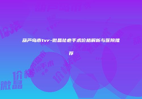 葫芦岛市tvr-微晶祛疤手术价格解析与医院推荐