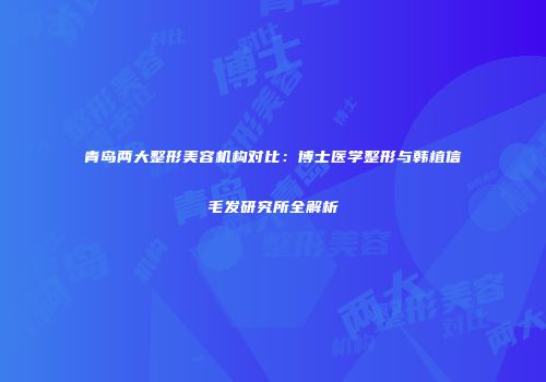 青岛两大整形美容机构对比：博士医学整形与韩植信毛发研究所全解析