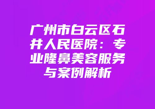 广州市白云区石井人民医院：专业隆鼻美容服务与案例解析