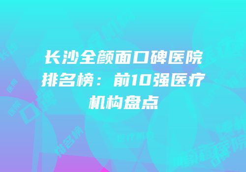 长沙全颜面口碑医院排名榜：前10强医疗机构盘点
