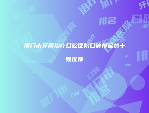 厦门市牙周治疗口腔医院口碑排名前十强推荐