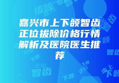 嘉兴市上下颌智齿正位拔除价格行情解析及医院医生推荐