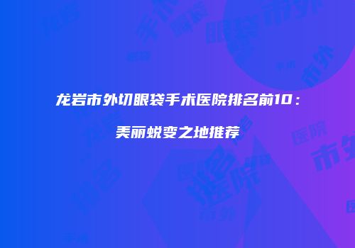 龙岩市外切眼袋手术医院排名前10：美丽蜕变之地推荐