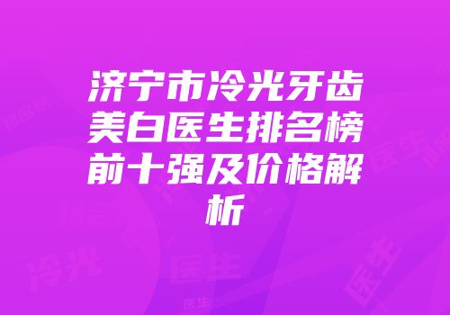 济宁市冷光牙齿美白医生排名榜前十强及价格解析