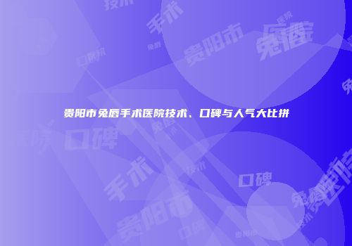 贵阳市兔唇手术医院技术、口碑与人气大比拼