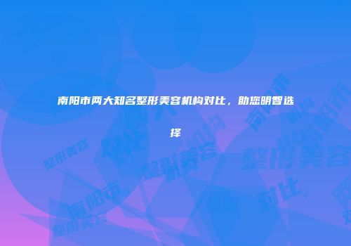 南阳市两大知名整形美容机构对比，助您明智选择