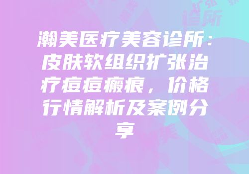 瀚美医疗美容诊所：皮肤软组织扩张治疗痘痘瘢痕，价格行情解析及案例分享
