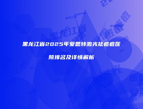 黑龙江省2025年爱思特激光祛痘痘医院排名及详情解析