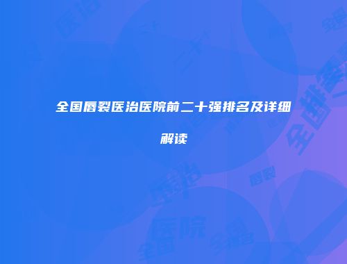 全国唇裂医治医院前二十强排名及详细解读