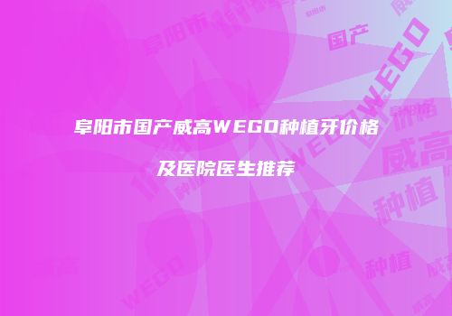 阜阳市国产威高WEGO种植牙价格及医院医生推荐