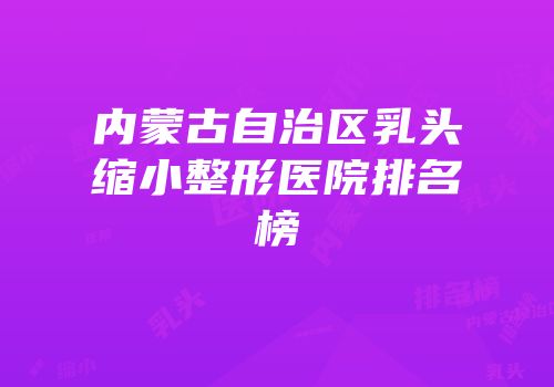 内蒙古自治区乳头缩小整形医院排名榜