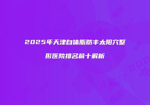 2025年天津自体脂肪丰太阳穴整形医院排名前十解析