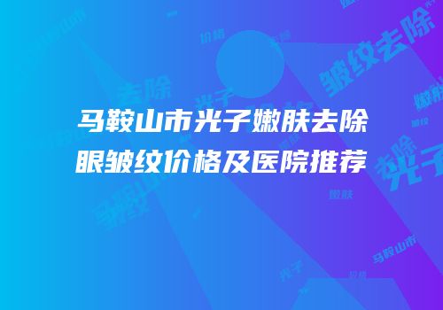 马鞍山市光子嫩肤去除眼皱纹价格及医院推荐