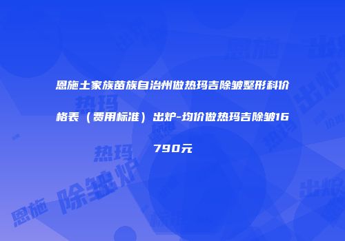 恩施土家族苗族自治州做热玛吉除皱整形科价格表（费用标准）出炉-均价做热玛吉除皱16790元