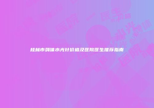 桂林市嗨体水光针价格及医院医生推荐指南
